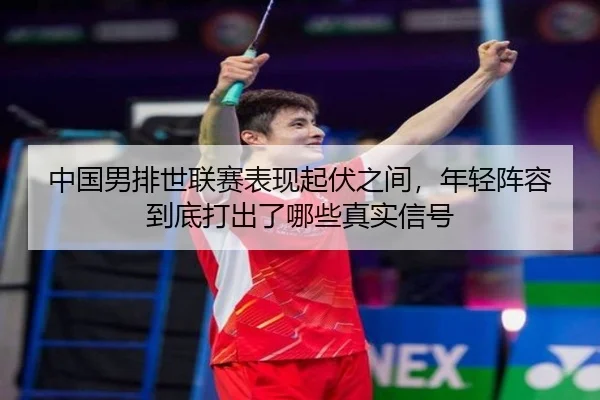 中国男排世联赛表现起伏之间，年轻阵容到底打出了哪些真实信号